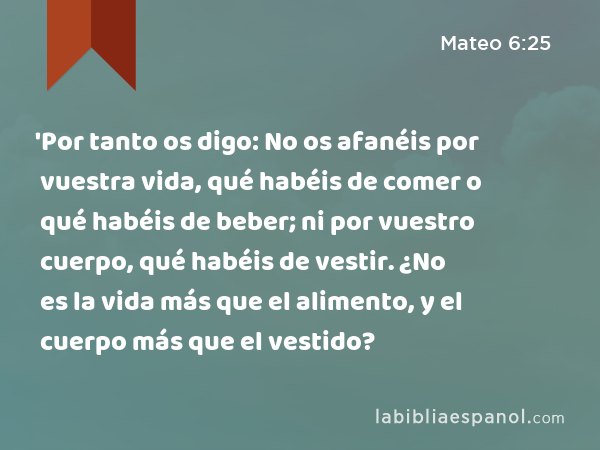 'Por tanto os digo: No os afanéis por vuestra vida, qué habéis de comer o qué habéis de beber; ni por vuestro cuerpo, qué habéis de vestir. ¿No es la vida más que el alimento, y el cuerpo más que el vestido? - Mateo 6:25