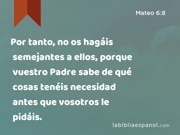 Por tanto, no os hagáis semejantes a ellos, porque vuestro Padre sabe de qué cosas tenéis necesidad antes que vosotros le pidáis. - Mateo 6:8