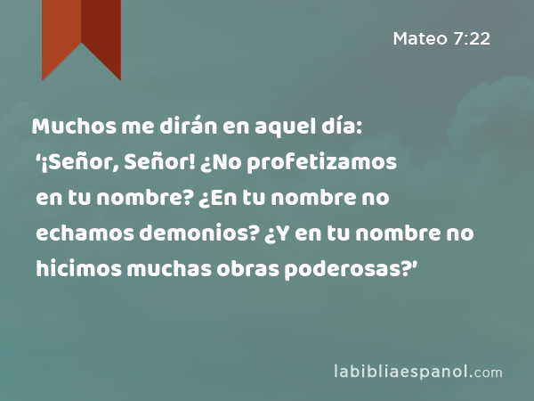 Muchos me dirán en aquel día: ‘¡Señor, Señor! ¿No profetizamos en tu nombre? ¿En tu nombre no echamos demonios? ¿Y en tu nombre no hicimos muchas obras poderosas?’ - Mateo 7:22