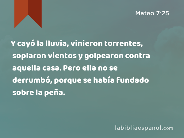 Y cayó la lluvia, vinieron torrentes, soplaron vientos y golpearon contra aquella casa. Pero ella no se derrumbó, porque se había fundado sobre la peña. - Mateo 7:25