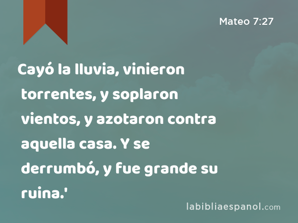 Cayó la lluvia, vinieron torrentes, y soplaron vientos, y azotaron contra aquella casa. Y se derrumbó, y fue grande su ruina.' - Mateo 7:27