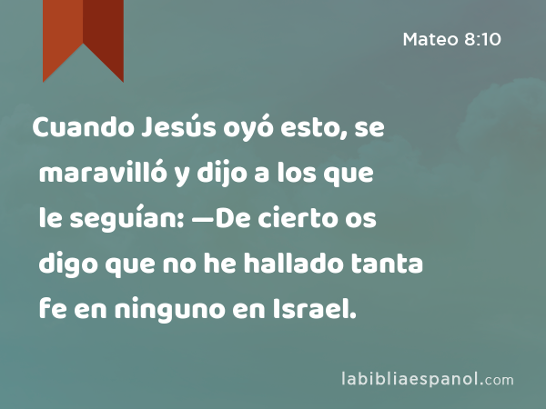 Cuando Jesús oyó esto, se maravilló y dijo a los que le seguían: —De cierto os digo que no he hallado tanta fe en ninguno en Israel. - Mateo 8:10