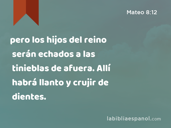 pero los hijos del reino serán echados a las tinieblas de afuera. Allí habrá llanto y crujir de dientes. - Mateo 8:12