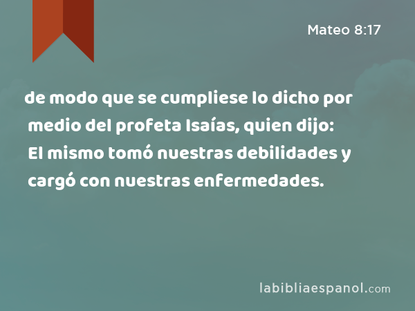 de modo que se cumpliese lo dicho por medio del profeta Isaías, quien dijo: El mismo tomó nuestras debilidades y cargó con nuestras enfermedades. - Mateo 8:17