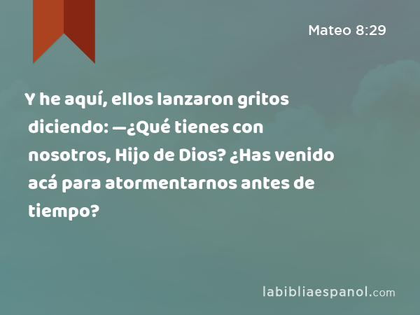 Y he aquí, ellos lanzaron gritos diciendo: —¿Qué tienes con nosotros, Hijo de Dios? ¿Has venido acá para atormentarnos antes de tiempo? - Mateo 8:29