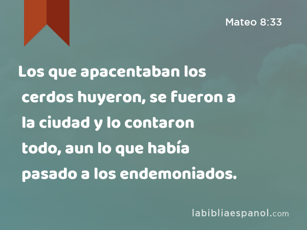 Los que apacentaban los cerdos huyeron, se fueron a la ciudad y lo contaron todo, aun lo que había pasado a los endemoniados. - Mateo 8:33