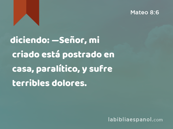 diciendo: —Señor, mi criado está postrado en casa, paralítico, y sufre terribles dolores. - Mateo 8:6