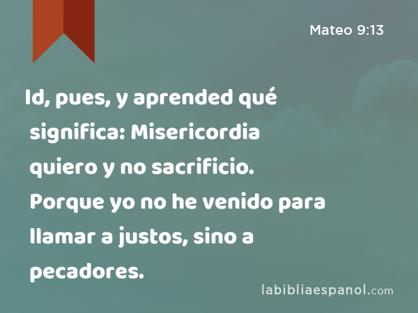 Id, pues, y aprended qué significa: Misericordia quiero y no sacrificio. Porque yo no he venido para llamar a justos, sino a pecadores. - Mateo 9:13