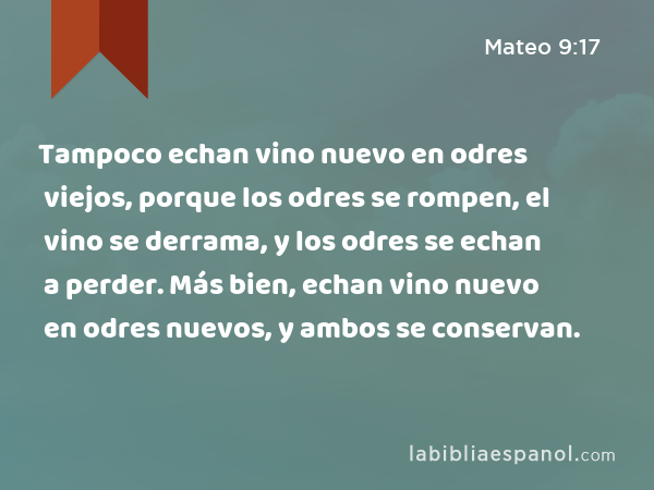 Tampoco echan vino nuevo en odres viejos, porque los odres se rompen, el vino se derrama, y los odres se echan a perder. Más bien, echan vino nuevo en odres nuevos, y ambos se conservan. - Mateo 9:17