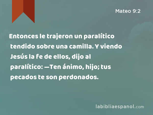 Entonces le trajeron un paralítico tendido sobre una camilla. Y viendo Jesús la fe de ellos, dijo al paralítico: —Ten ánimo, hijo; tus pecados te son perdonados. - Mateo 9:2