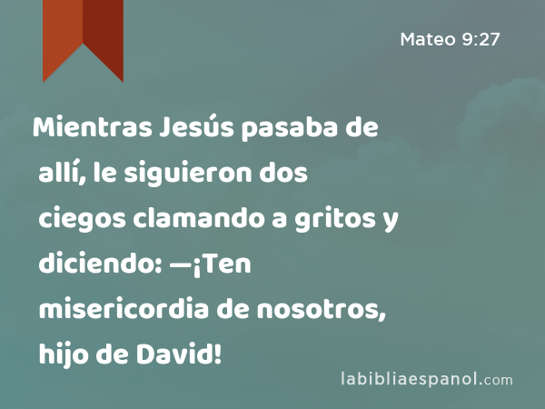 Mientras Jesús pasaba de allí, le siguieron dos ciegos clamando a gritos y diciendo: —¡Ten misericordia de nosotros, hijo de David! - Mateo 9:27