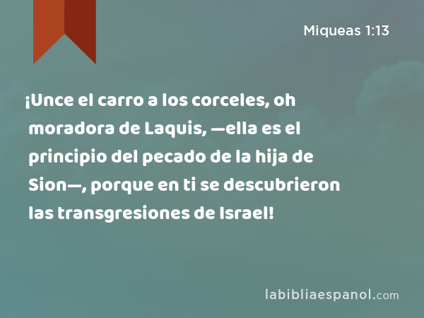 ¡Unce el carro a los corceles, oh moradora de Laquis, —ella es el principio del pecado de la hija de Sion—, porque en ti se descubrieron las transgresiones de Israel! - Miqueas 1:13