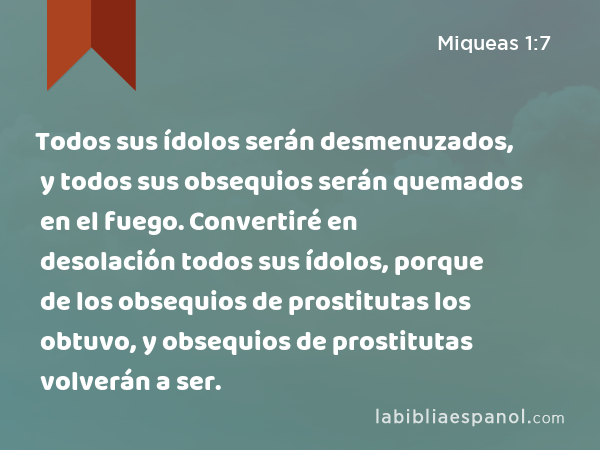 Todos sus ídolos serán desmenuzados, y todos sus obsequios serán quemados en el fuego. Convertiré en desolación todos sus ídolos, porque de los obsequios de prostitutas los obtuvo, y obsequios de prostitutas volverán a ser. - Miqueas 1:7