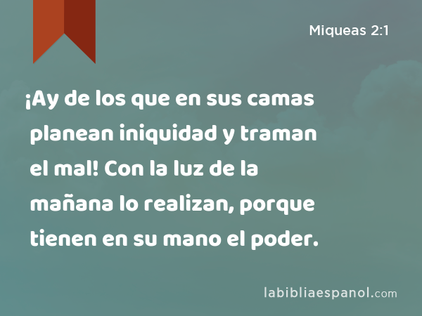 ¡Ay de los que en sus camas planean iniquidad y traman el mal! Con la luz de la mañana lo realizan, porque tienen en su mano el poder. - Miqueas 2:1