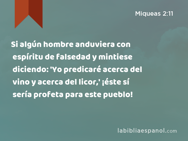 Si algún hombre anduviera con espíritu de falsedad y mintiese diciendo: 'Yo predicaré acerca del vino y acerca del licor,' ¡éste sí sería profeta para este pueblo! - Miqueas 2:11