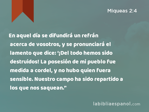 En aquel día se difundirá un refrán acerca de vosotros, y se pronunciará el lamento que dice: ‘¡Del todo hemos sido destruidos! La posesión de mi pueblo fue medida a cordel, y no hubo quien fuera sensible. Nuestro campo ha sido repartido a los que nos saquean.’' - Miqueas 2:4