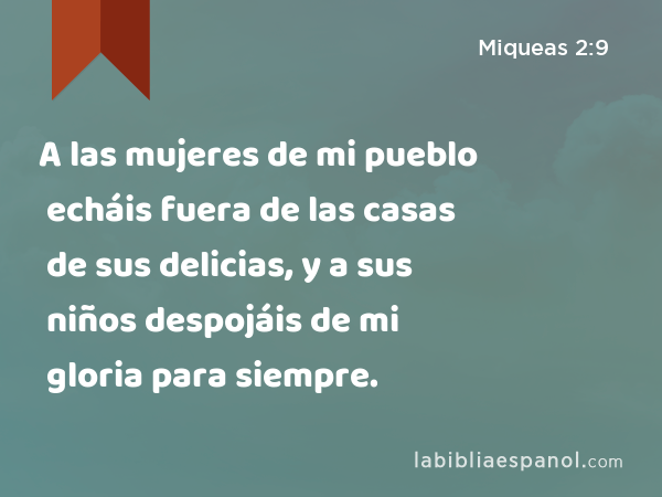 A las mujeres de mi pueblo echáis fuera de las casas de sus delicias, y a sus niños despojáis de mi gloria para siempre. - Miqueas 2:9