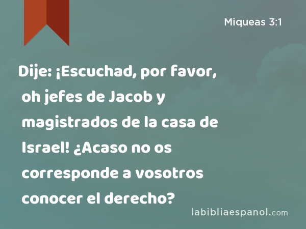 Dije: ¡Escuchad, por favor, oh jefes de Jacob y magistrados de la casa de Israel! ¿Acaso no os corresponde a vosotros conocer el derecho? - Miqueas 3:1