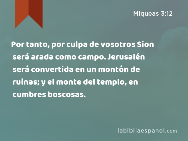 Por tanto, por culpa de vosotros Sion será arada como campo. Jerusalén será convertida en un montón de ruinas; y el monte del templo, en cumbres boscosas. - Miqueas 3:12