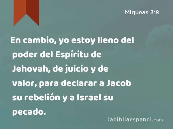 En cambio, yo estoy lleno del poder del Espíritu de Jehovah, de juicio y de valor, para declarar a Jacob su rebelión y a Israel su pecado. - Miqueas 3:8