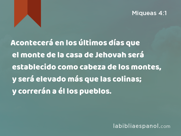 Acontecerá en los últimos días que el monte de la casa de Jehovah será establecido como cabeza de los montes, y será elevado más que las colinas; y correrán a él los pueblos. - Miqueas 4:1