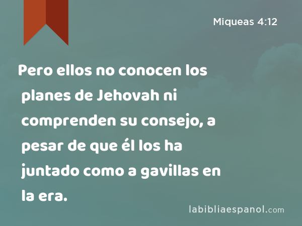 Pero ellos no conocen los planes de Jehovah ni comprenden su consejo, a pesar de que él los ha juntado como a gavillas en la era. - Miqueas 4:12