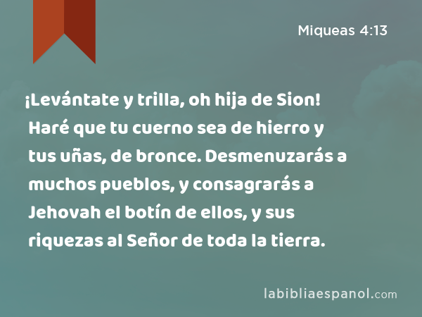 ¡Levántate y trilla, oh hija de Sion! Haré que tu cuerno sea de hierro y tus uñas, de bronce. Desmenuzarás a muchos pueblos, y consagrarás a Jehovah el botín de ellos, y sus riquezas al Señor de toda la tierra. - Miqueas 4:13