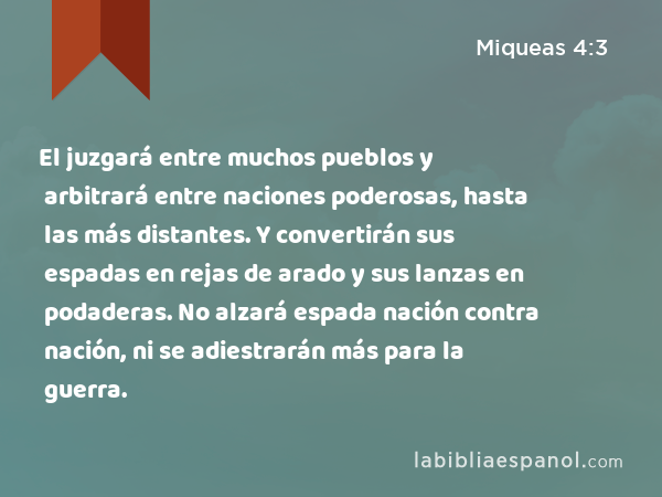 El juzgará entre muchos pueblos y arbitrará entre naciones poderosas, hasta las más distantes. Y convertirán sus espadas en rejas de arado y sus lanzas en podaderas. No alzará espada nación contra nación, ni se adiestrarán más para la guerra. - Miqueas 4:3