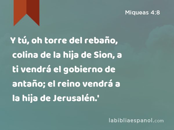 Y tú, oh torre del rebaño, colina de la hija de Sion, a ti vendrá el gobierno de antaño; el reino vendrá a la hija de Jerusalén.' - Miqueas 4:8