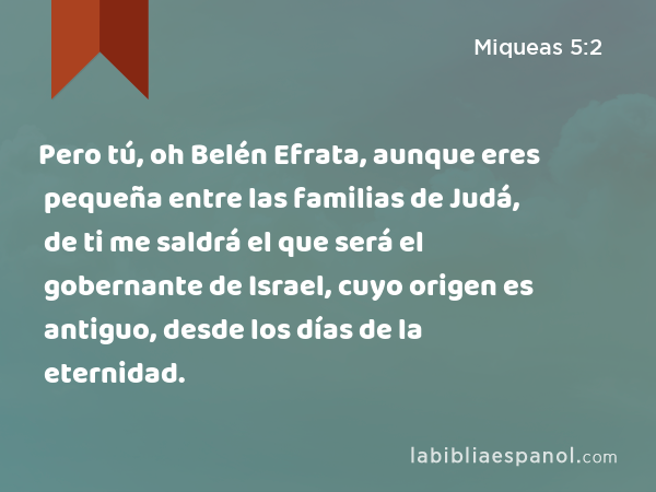 Pero tú, oh Belén Efrata, aunque eres pequeña entre las familias de Judá, de ti me saldrá el que será el gobernante de Israel, cuyo origen es antiguo, desde los días de la eternidad. - Miqueas 5:2