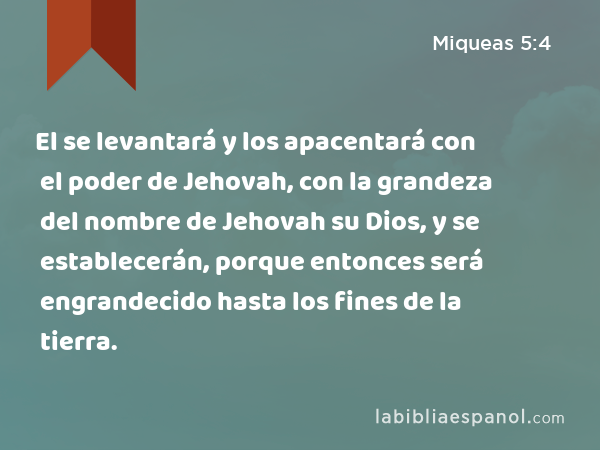 El se levantará y los apacentará con el poder de Jehovah, con la grandeza del nombre de Jehovah su Dios, y se establecerán, porque entonces será engrandecido hasta los fines de la tierra. - Miqueas 5:4