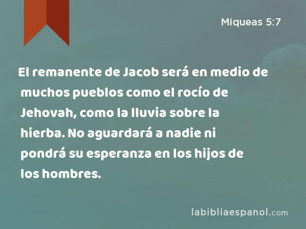 El remanente de Jacob será en medio de muchos pueblos como el rocío de Jehovah, como la lluvia sobre la hierba. No aguardará a nadie ni pondrá su esperanza en los hijos de los hombres. - Miqueas 5:7