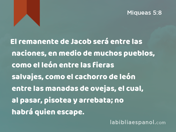 El remanente de Jacob será entre las naciones, en medio de muchos pueblos, como el león entre las fieras salvajes, como el cachorro de león entre las manadas de ovejas, el cual, al pasar, pisotea y arrebata; no habrá quien escape. - Miqueas 5:8