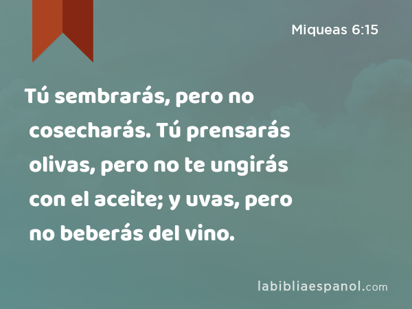 Tú sembrarás, pero no cosecharás. Tú prensarás olivas, pero no te ungirás con el aceite; y uvas, pero no beberás del vino. - Miqueas 6:15