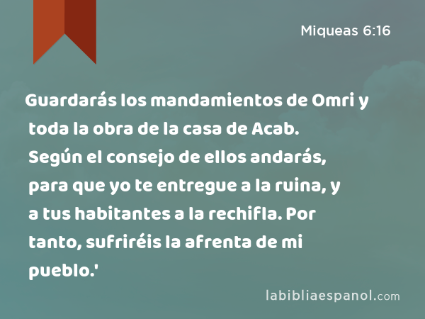 Guardarás los mandamientos de Omri y toda la obra de la casa de Acab. Según el consejo de ellos andarás, para que yo te entregue a la ruina, y a tus habitantes a la rechifla. Por tanto, sufriréis la afrenta de mi pueblo.' - Miqueas 6:16