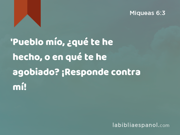 'Pueblo mío, ¿qué te he hecho, o en qué te he agobiado? ¡Responde contra mí! - Miqueas 6:3