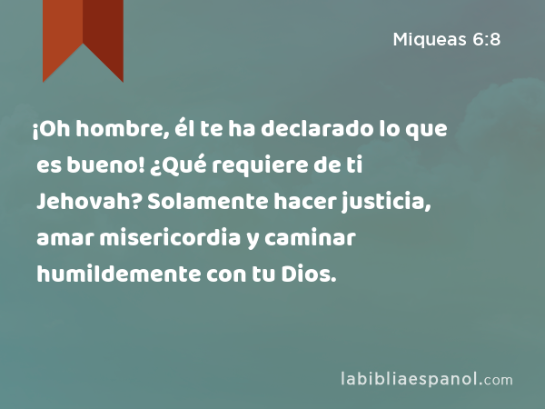 ¡Oh hombre, él te ha declarado lo que es bueno! ¿Qué requiere de ti Jehovah? Solamente hacer justicia, amar misericordia y caminar humildemente con tu Dios. - Miqueas 6:8