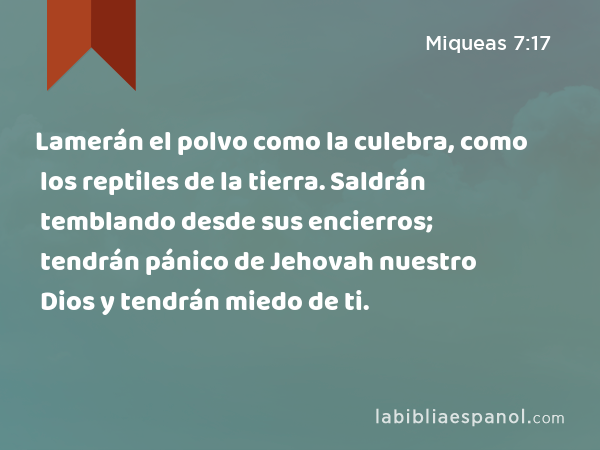 Lamerán el polvo como la culebra, como los reptiles de la tierra. Saldrán temblando desde sus encierros; tendrán pánico de Jehovah nuestro Dios y tendrán miedo de ti. - Miqueas 7:17