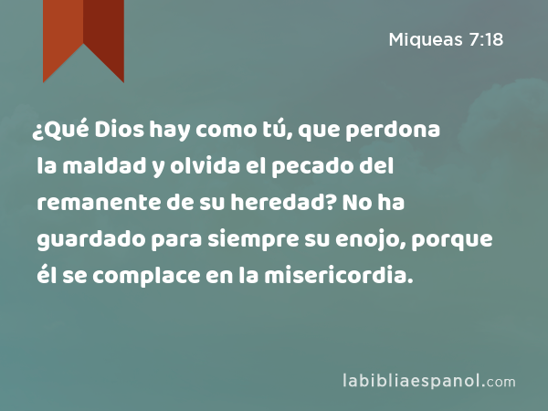 ¿Qué Dios hay como tú, que perdona la maldad y olvida el pecado del remanente de su heredad? No ha guardado para siempre su enojo, porque él se complace en la misericordia. - Miqueas 7:18