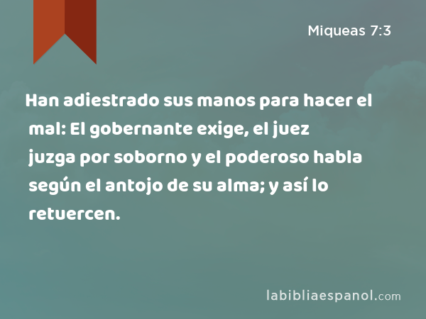 Han adiestrado sus manos para hacer el mal: El gobernante exige, el juez juzga por soborno y el poderoso habla según el antojo de su alma; y así lo retuercen. - Miqueas 7:3