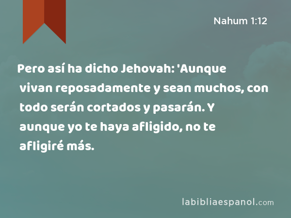 Pero así ha dicho Jehovah: 'Aunque vivan reposadamente y sean muchos, con todo serán cortados y pasarán. Y aunque yo te haya afligido, no te afligiré más. - Nahum 1:12