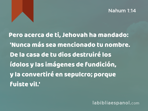 Pero acerca de ti, Jehovah ha mandado: 'Nunca más sea mencionado tu nombre. De la casa de tu dios destruiré los ídolos y las imágenes de fundición, y la convertiré en sepulcro; porque fuiste vil.' - Nahum 1:14