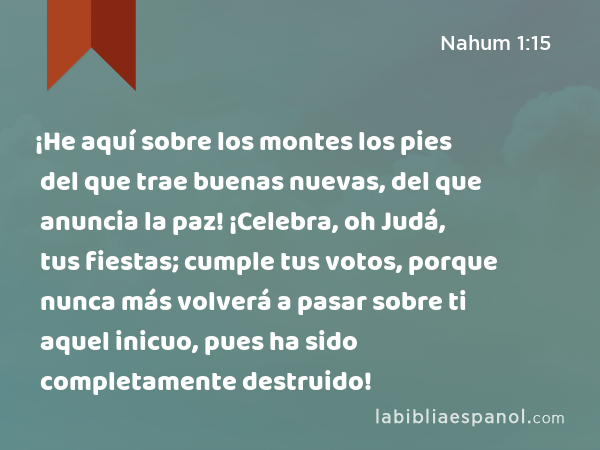 ¡He aquí sobre los montes los pies del que trae buenas nuevas, del que anuncia la paz! ¡Celebra, oh Judá, tus fiestas; cumple tus votos, porque nunca más volverá a pasar sobre ti aquel inicuo, pues ha sido completamente destruido! - Nahum 1:15