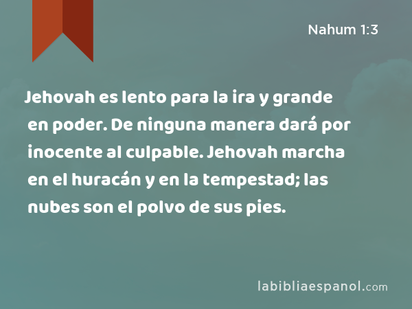 Jehovah es lento para la ira y grande en poder. De ninguna manera dará por inocente al culpable. Jehovah marcha en el huracán y en la tempestad; las nubes son el polvo de sus pies. - Nahum 1:3