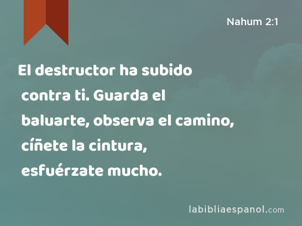 El destructor ha subido contra ti. Guarda el baluarte, observa el camino, cíñete la cintura, esfuérzate mucho. - Nahum 2:1