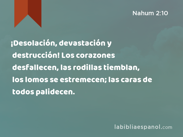 ¡Desolación, devastación y destrucción! Los corazones desfallecen, las rodillas tiemblan, los lomos se estremecen; las caras de todos palidecen. - Nahum 2:10