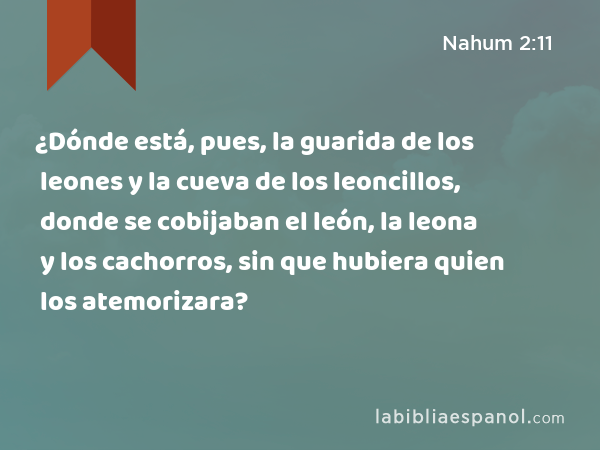 ¿Dónde está, pues, la guarida de los leones y la cueva de los leoncillos, donde se cobijaban el león, la leona y los cachorros, sin que hubiera quien los atemorizara? - Nahum 2:11