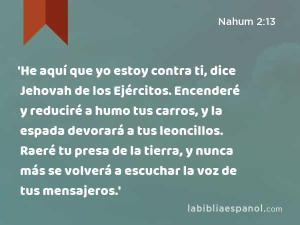 'He aquí que yo estoy contra ti, dice Jehovah de los Ejércitos. Encenderé y reduciré a humo tus carros, y la espada devorará a tus leoncillos. Raeré tu presa de la tierra, y nunca más se volverá a escuchar la voz de tus mensajeros.' - Nahum 2:13