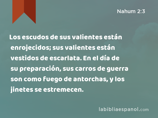 Los escudos de sus valientes están enrojecidos; sus valientes están vestidos de escarlata. En el día de su preparación, sus carros de guerra son como fuego de antorchas, y los jinetes se estremecen. - Nahum 2:3