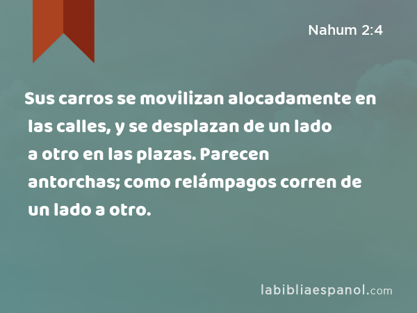 Sus carros se movilizan alocadamente en las calles, y se desplazan de un lado a otro en las plazas. Parecen antorchas; como relámpagos corren de un lado a otro. - Nahum 2:4